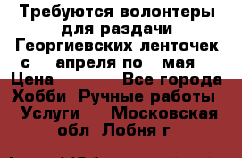 Требуются волонтеры для раздачи Георгиевских ленточек с 30 апреля по 9 мая. › Цена ­ 2 000 - Все города Хобби. Ручные работы » Услуги   . Московская обл.,Лобня г.